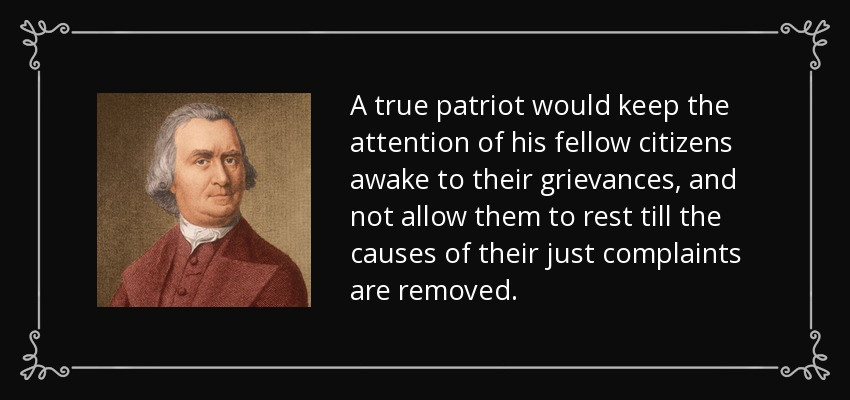 “A true patriot would keep the attention of his fellow citizens awake to their grievances, and not allow them to rest till the causes of their just complaints are removed.” - Samuel Adams